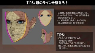 TIPS：頬のラインを整えろ！
・正面顔、横顔では提示されないライン
・シャープさ柔らかさ、ゴツさなどの印象を
大きく左右するライン
・いわゆる美形、美少女キャラなどを
作る場合はこのラインが生命線
・このラインを定義するための
専用エッジを作り、
それに合わせてポリゴン割を行う
・ほしいラインを出すためにはポリゴン数を
惜しまない
TIPS：
 