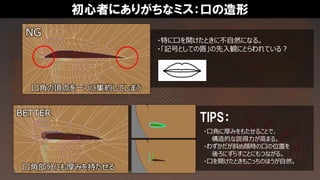 初心者にありがちなミス：口の造形
・特に口を開けたときに不自然になる。
・「記号としての唇」の先入観にとらわれている？
TIPS：
・口角に厚みをもたせることで、
構造的な説得力が高まる。
・わずかだが斜め顔時の口の位置を
後ろにずらすことにもつながる。
・口を開けたときもこっちのほうが自然。
NG
口角の頂点を一つに集約してしまう
BETTER
口角部分にも厚みを持たせる
 
