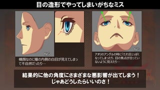 目の造形でやってしまいがちなミス
結果的に他の角度にさまざまな悪影響が出てしまう！
じゃあどうしたらいいのさ！
アオリのアングルの時に「たれ目」っぽく
なってしまったり、目の焦点が合ってい
ないように見えたり…
横顔なのに瞳の内側の白目が見えてしまっ
て不自然だったり…
NG
NG
 
