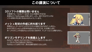 この講演について
３Dソフトの種類は問いません
本講演では、「GUILTY GEAR Xrd」を題材とするため
実演などに「Softimage」を用います。しかし、紹介するテクニックは
ソフトを問わず応用できるものをチョイスしています。
メッシュ形状の作成に的を絞ります
特殊なシェーダーのテクニックやテクスチャの描き方などはカバーしません。
あくまでポリゴンメッシュの形状作成をどのように行うか、を主眼とします。
ボーンやスキニングの話はちょっとだけ出てきますが、アニメーションには触れません。
ポリゴンモデリングを前提とします
GUILTY GEAR Xrdではスカルプトモデリングを行っていないので、
ノーマルマップなどの話は出てきません。
代わりといっては何ですが、頂点法線の話をたくさんします。
 