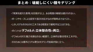 まとめ：破綻しにくい顔モデリング
・「現実を超えた表現」を目指す以上、ある程度の破綻は避けられない。
・ボーンやモーフによる変形で逐次対応するのが現時点ではベスト。
・しかしモデルそのものの工夫である程度まで緩和することはできる。
・ポイントは「デフォルメと立体整合性の両立」
・デフォルメされた魅力を損なわない範囲で、立体的な整合性を工夫する。
・そのためには意外とリアル寄りのモデリング技術が役に立つ。
 
