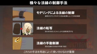 様々な法線の制御手法
頂点法線の方向を手作業で指定
法線の手動制御
別の形状をもったメッシュから法線を転写する
法線の転写
通常のモデリングの中での頂点配置によって方向を制御
モデリングによる法線の制御
これらの手法を用途によって使い分けるのが重要
 
