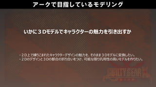 アークで目指しているモデリング
・２D上で練りこまれたキャラクターデザインの魅力を、そのまま３Dモデルに変換したい。
・２Dのデザインと３Dの都合の折り合いをつけ、可能な限り汎用性の高いモデルを作りたい。
いかに３Dモデルでキャラクターの魅力を引き出すか
 