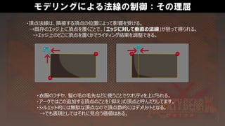 モデリングによる法線の制御：その理屈
・頂点法線は、隣接する頂点の位置によって影響を受ける。
→既存のエッジ上に頂点を置くことで、「エッジに対して垂直の法線」が狙って得られる。
→エッジ上のどこに頂点を置くかでライティング結果を調整できる。
・衣服のフチや、髪の毛の毛先などに使うことでクオリティを上げられる。
・アークではこの追加する頂点のことを「抑え」の頂点と呼んだりしてます。
・シルエット的には無駄な頂点なので頂点数的にはデメリットとなる。
→でも表現としてはそれに見合う価値はある。
 