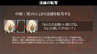 法線の転写
中級：別メッシュから法線を転写する
・別のメッシュから、法線を転写することで本来の形状とは違うライティング結果を得る。
・原理上、細かい陰影制御には向かない。よりスムーズな陰影を得るのに使うことが多い。
・草木などの板ポリの陰影が不自然にならないように、という用途でも多く使われている。
「あんたの法線いい感じだね。
ちょっと貸してくれない？」
 