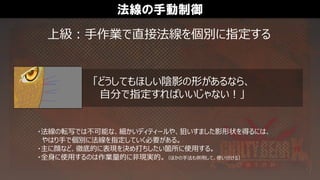 法線の手動制御
「どうしてもほしい陰影の形があるなら、
自分で指定すればいいじゃない！」
上級：手作業で直接法線を個別に指定する
・法線の転写では不可能な、細かいディティールや、狙いすました影形状を得るには、
やはり手で個別に法線を指定していく必要がある。
・主に顔など、徹底的に表現を決め打ちしたい箇所に使用する。
・全身に使用するのは作業量的に非現実的。（ほかの手法も併用して、使い分ける）
 