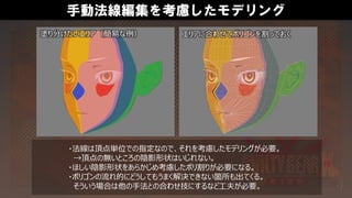 手動法線編集を考慮したモデリング
・法線は頂点単位での指定なので、それを考慮したモデリングが必要。
→頂点の無いところの陰影形状はいじれない。
・ほしい陰影形状をあらかじめ考慮したポリ割りが必要になる。
・ポリゴンの流れ的にどうしてもうまく解決できない箇所も出てくる。
そういう場合は他の手法との合わせ技にするなど工夫が必要。
塗り分けたいエリア（簡易な例） エリアに合わせてポリゴンを割っておく
 