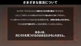 キャラクターモデルはこのような細かな工夫の積み重ねで作られます。
しかしここで紹介したのは数ある手法の中のほんのいくつかにすぎません。
アニメ調のキャラクタモデリングはまだまだ全然歴史が浅く、改善の余地しかありません。
今日もどこかで誰かが新しい技法を発見しているかもしれません。
さまざまな技法について
あるいは、
次にそれを見つけるのはあなたかもしれません。
 