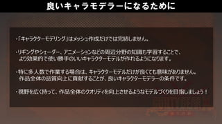 良いキャラモデラーになるために
・「キャラクターモデリング」はメッシュ作成だけでは完結しません。
・リギングやシェーダー、アニメーションなどの周辺分野の知識も学習することで、
より効果的で使い勝手のいいキャラクターモデルが作れるようになります。
・特に多人数で作業する場合は、キャラクターモデルだけが良くても意味がありません。
作品全体の品質向上に貢献することが、良いキャラクターモデラーの条件です。
・視野を広く持って、作品全体のクオリティを向上させるようなモデルづくりを目指しましょう！
 