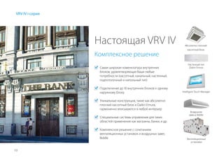 10
VRV IV i-серия
Настоящая VRV IV
	 Самая широкая номенклатура внутренних
блоков, удовлетворяющая Ваши любые
потребности (кассетный, канальный, настенный,
подпотолочный и напольный тип)
	 Подключение до 10 внутренних блоков к одному
наружному блоку
	 Уникальные конструкции, такие как абсолютно
плоский кассетный блок и Daikin Emura,
гармонично вписываются в любой интерьер
	 Специальные системы управления для таких
областей применения как магазины, банки, и др.
	 Комплексное решение с сочетанием
вентиляционных установок и воздушных завес
Biddle
Комплексное решение
Абсолютно плоский
кассетный блок
Настенный тип
Daikin Emura
Intelligent Touch Manager
Воздушная
завеса Biddle
Вентиляционные
установки
 