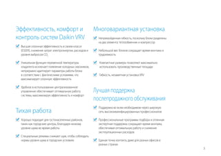 3
Эффективность, комфорт и
контроль систем Daikin VRV
	 Высшая сезонная эффективность в своем классе
(ESEER), снижение затрат электроэнергии, расходов и
уровня выбросов CO2
	 Уникальная функция переменной температуры
хладагента исключает появление холодных сквозняков,
непрерывно адаптирует параметры работы блока
в соответствии с фактическими условиями, что
максимизирует сезонную эффективность
	 Удобное в использовании централизованное
управление обеспечивает оптимальную работу
системы, максимизируя эффективность и комфорт
Тихая работа
	 Хорошо подходит для густонаселенных районов,
таких как городские центры, благодаря низкому
уровню шума во время работы
	 Специальные режимы снижают шум, чтобы соблюдать
нормы уровня шума в городских условиях
Многовариантная установка
	 Непревзойденная гибкость, поскольку блоки разделены
на два элемента: теплообменник и компрессор
	 Небольшой вес блоков сокращает время монтажа и
трудоемкость
	 Компактные размеры позволяют максимально
использовать производственные площади
	 Гибкость, незаметная установка VRV
Лучшая поддержка
послепродажного обслуживания
	 Поддержка во всем необходимом через широкую
сеть высококвалифицированных профессионалов
	 Профессиональные программы подбора и отличная
экспертная поддержка сокращают время монтажа,
обеспечивая оптимальную работу и снижение
эксплуатационных расходов
	 Единая точка контакта, даже для разных офисов в
разных странах
 