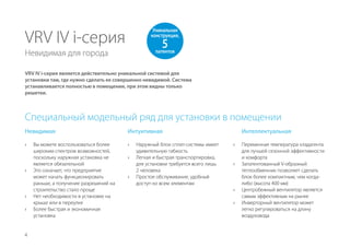 4
VRV IV i-серия
Невидимая для города
VRV IV i-серия является действительно уникальной системой для
установки там, где нужно сделать ее совершенно невидимой. Система
устанавливается полностью в помещении, при этом видны только
решетки.
Невидимая
›› Вы можете воспользоваться более
широким спектром возможностей,
поскольку наружная установка не
является обязательной
›› Это означает, что предприятие
может начать функционировать
раньше, а получение разрешений на
строительство стало проще
›› Нет необходимости в установке на
крыше или в переулке
›› Более быстрая и экономичная
установка
Уникальная
конструкция,
5патентов
Интуитивная
›› Наружный блок сплит-системы имеет
удивительную гибкость
›› Легкая и быстрая транспортировка,
для установки требуется всего лишь
2 человека
›› Простое обслуживание, удобный
доступ ко всем элементам
Интеллектуальная
›› Переменная температура хладагента
для лучшей сезонной эффективности
и комфорта
›› Запатентованный V-образный
теплообменник позволяет сделать
блок более компактным, чем когда-
либо (высота 400 мм)
›› Центробежный вентилятор является
самым эффективным на рынке
›› Инверторный вентилятор может
легко регулироваться на длину
воздуховода
Специальный модельный ряд для установки в помещении
 