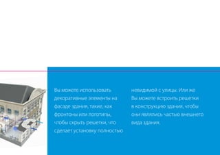 Вы можете использовать
декоративные элементы на
фасаде здания, такие, как
фронтоны или логотипы,
чтобы скрыть решетки, что
сделает установку полностью
невидимой с улицы. Или же
Вы можете встроить решетки
в конструкцию здания, чтобы
они являлись частью внешнего
вида здания.
 