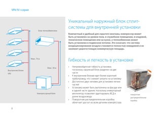 8
Уникальный наружный блок сплит-
системы для внутренней установки
Компактный и удобный для скрытого монтажа, компрессор может
быть установлен на уровне пола, в служебном помещении, в кладовой,
техническом помещении или на кухне, а теплообменник может
быть установлен в подвесном потолке. Это означает, что система
кондиционирования воздуха становится полностью невидимой и не
занимает дорогостоящую коммерческую площадь.
VRV IV i-серия
Гибкость и легкость в установке
›› Непревзойденная гибкость установки,
поскольку наружный блок разделен на две
части
›› К внутренним блокам идет более короткий
трубопровод, что снижает затраты на установку
›› Достаточно двух человек для установки легких
частей
›› Установка может быть выполнена на фасаде или
в задней части здания, поскольку инверторный
вентилятор позволяет адаптировать ВСД к
длине воздуховода
›› Поворотная распределительная коробка
облегчает доступ ко всем деталям компрессора
поворотная
распределительная
коробка
Блок теплообменника
Компрессорный блок
Макс. 30 м
Макс. 70 м
Внутренние блоки
VRV
 