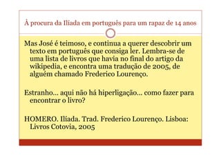 À procura da Ilíada em português para um rapaz de 14 anos


Mas José é teimoso, e continua a querer descobrir um
 texto em português que consiga ler. Lembra-se de
 uma lista de livros que havia no final do artigo da
 wikipedia, e encontra uma tradução de 2005, de
 alguém chamado Frederico Lourenço.

Estranho… aqui não há hiperligação… como fazer para
 encontrar o livro?

HOMERO. Ilíada. Trad. Frederico Lourenço. Lisboa:
 Livros Cotovia, 2005
 