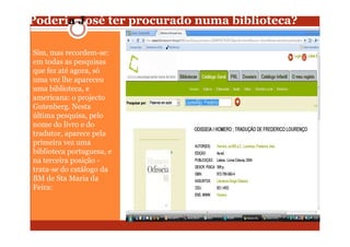 Poderia José ter procurado numa biblioteca?

Sim, mas recordem-se:
em todas as pesquisas
que fez até agora, só
uma vez lhe apareceu
uma biblioteca, e
americana: o projecto
Gutenberg. Nesta
última pesquisa, pelo
nome do livro e do
tradutor, aparece pela
primeira vez uma
biblioteca portuguesa, e
na terceira posição -
trata-se do catálogo da
BM de Sta Maria da
Feira:
 