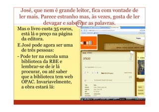 José, que nem é grande leitor, fica com vontade de
ler mais. Parece estranho mas, às vezes, gosta de ler
           devagar e saborear as palavras.
Mas o livro custa 35 euros,
  está lá o preço na página
  da editora.
E José pode agora ser uma
  de três pessoas:
- Pode ter na escola uma
  biblioteca da RBE e
  lembrar-se de ir lá
  procurar, ou até saber
  que a biblioteca tem web
  OPAC. Invariavelmente,
  a obra estará lá:
 