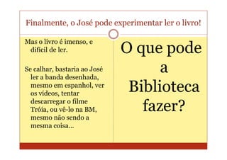 Finalmente, o José pode experimentar ler o livro!

Mas o livro é imenso, e
 difícil de ler.              O que pode
Se calhar, bastaria ao José
  ler a banda desenhada,
                                    a
  mesmo em espanhol, ver
  os vídeos, tentar
                               Biblioteca
  descarregar o filme
  Tróia, ou vê-lo na BM,         fazer?
  mesmo não sendo a
  mesma coisa…
 