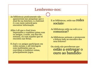 Lembremo-nos:
As bibliotecas praticamente não
  apareceram nas pesquisas que o
  José fez na Internet, e a Internet   E as bibliotecas, estão nas redes
  é o seu meio natural para
  encontrar informação.
                                         sociais?
                                       As bibliotecas estão na web 2.0 a
Aliás é ali que o José troca
   impressões e combina coisas com       comunicar?
   os amigos, à noite, aos fins-de-
   semana, ou com aqueles que só       As bibliotecas animam e promovem
   encontra nas férias.                  a leitura indo ao encontro dos
                                         seus leitores?
O José e os amigos participam em
  redes sociais, e até interagem       Ou ainda não perceberam que
  com instituições que os
  convidam a conhecer coisas,            estão a entregar o
  principalmente jogos.
                                         ouro ao bandido?
 