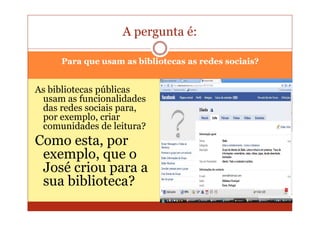 A pergunta é:

     Para que usam as bibliotecas as redes sociais?


As bibliotecas públicas
 usam as funcionalidades
 das redes sociais para,
 por exemplo, criar
 comunidades de leitura?
Como esta, por
 exemplo, que o
 José criou para a
 sua biblioteca?
 