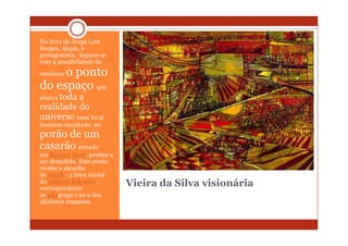 No livro de Jorge Luís
Borges, Aleph, o
protagonista, depara-se
com a possibilidade de
     o ponto
conhecer

do espaço que
abarca toda
          a
realidade do
universo num local
bastante inusitado: no
porão de um
casarão situado
em Buenos Aires, prestes a
ser demolido. Este ponto
recebe a alcunha
de Aleph - a letra inicial
do alfabeto hebraico,
correspondente
                             Vieira da Silva visionária
ao alfagrego e ao a dos
alfabetos romanos.
 