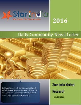 2016
Star India Market
Research
10/24/2016
Daily Commodity News Letter
Gold performed well for the course of week
and gave good return to buyers & sellers. We
saw a mixed movement good the handle of
30100, which further lead to 29450.
 