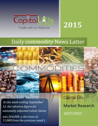 Daily commodity News Latter
In the week ending September
12, the advance figure for
seasonally adjusted initial claims
was 264,000, a decrease of
11,000 from the previous week's
2015
Capital Life
Market Research
10/27/2015
commodity News Latter
In the week ending September
12, the advance figure for
seasonally adjusted initial claims
a decrease of
11,000 from the previous week's
2015
Capital Life
Market Research
10/27/2015
commodity News Latter
 