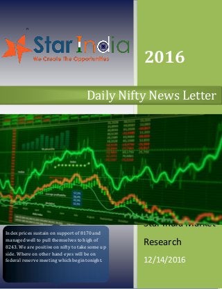 n
2016
Star India Market
Research
12/14/2016
Daily Nifty News Letter
Index prices sustain on support of 8170 and
managed well to pull themselves to high of
8243. We are positive on nifty to take some up
side. Where on other hand eyes will be on
federal reserve meeting which begin tonight.
 