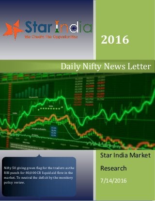2016
Star India Market
Research
7/14/2016
Daily Nifty News Letter
Nifty 50 giving green flag for the traders as the
RBI punch for 80,000 CR liquid aid flow in the
market. To neutral the deficit by the monitory
policy review.
 