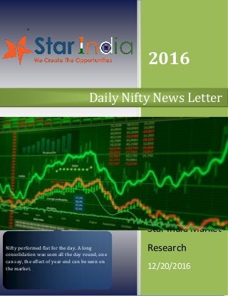n
2016
Star India Market
Research
12/20/2016
Daily Nifty News Letter
Nifty performed flat for the day. A long
consolidation was seen all the day round, on e
can say, the effect of year end can be seen on
the market.
 