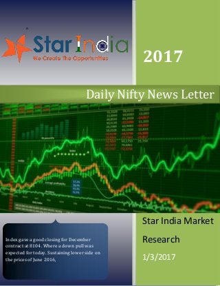 n
2017
Star India Market
Research
1/3/2017
Daily Nifty News Letter
Index gave a good closing for December
contract at 8104. Where a down pull was
expected for today. Sustaining lower side on
the prices of June 2016,
 