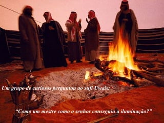 Um grupo de curiosos perguntou ao sufi Uwais:
“Como um mestre como o senhor conseguiu a iluminação?”
 