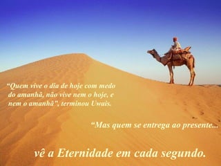 “Quem vive o dia de hoje com medo
do amanhã, não vive nem o hoje, e
nem o amanhã”, terminou Uwais.
“Mas quem se entrega ao presente...
vê a Eternidade em cada segundo.
 