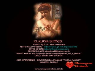 FORMATAÇÃO: CLAUDIA MADEIRA
TEXTO: PAULO COELHO - http://colunas.g1.com.br/paulocoelho
ENTRE NO SITE: http://slidescorepoesia.com
RECEBER SLIDES: clmadeira22@yahoo.com.br
GRUPO YAHOO: http://br.groups.yahoo.com/group/slides_cor_e_poesia /
ORKUT SLIDES COR E POESIA:
http://www.orkut.com.br/Main#Community.aspx?cmm=55121748
SOM: INTÉRPRETES - GRUPO MUSICAL IRANIANO “FAMÍLIA KAMKAR”
IMAGENS: GOOGLE
www.mensagensvirtuais.com.br
 