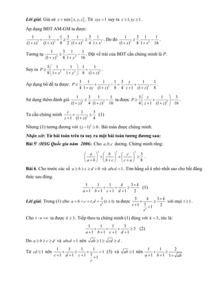Lời giải. Giả sử z  minx, y, z. Từ xyz 1 suy ra z 1; xy 1. 
Áp dụng BĐT AM-GM ta được: 
1  1  1  3 . 1  
3 . 1 
(1 x) (1 x) 8 2 (1 x) 4 1 x 
3 3 2 2 
    
1 3. 1 1 
(1 x) 8 1 x 16 
. Do đó 3 2 
  
  
. 
1 3. 1 1 
(1 y) 8 1 y 16 
Tương tự 3 2 
  
  
. Đặt vế trái của BĐT cần chứng minh là P. 
3  1 1  
1 1 
8 1 1 8 (1 ) 
Suy ra P 
2 2 3 
           
x y z 
. 
3 . 1 1 1 3 . 1 1 
4 1 (1 ) 8 4 1 (1 ) 8 
P z 
Áp dụng bổ đề ta được: 3 3 
      
xy z z z 
    
. 
1 3 . 1 1 
(1 z) 4 (1 z) 16 
Sử dụng thêm đánh giá 3 2 
  
  
3  1  
3 
4 1 (1 ) 16 
P z 
ta được 2 
      z   z 
 
. 
1 3 
z 
z z 
Ta cần chứng minh 2 
  
1 (1 ) 4 
  
(1) 
Nhưng (1) tương đương với (z 1)2  0 . Bài toán được chứng minh. 
Nhận xét: Từ bài toán trên ta suy ra một bài toán tương đương sau: 
Bài 5' (HSG Quốc gia năm 2006). Cho a,b,c dương. Chứng minh rằng: 
3 3 3 3 
8 
a b c 
a b b c c a 
                        
. 
Bài 6. Cho trước các số a  b  c  d  0 và abcd 1. Tìm hằng số k nhỏ nhất sao cho bất đẳng 
thức sau đúng. 
1 1 1 3 
1 1 1 1 2 
k k 
a b c d 
 
    
    
(1) 
a b c t;d 1 (t 1) 
Lời giải. Trong (1) cho 3 
     ta được 
t 
3 3 
1 1 1 2 
3 
k k 
t 
t 
 
  
  
với mọi t 1. 
Cho t  ta được k  3. Tiếp theo ta chứng minh (1) đúng với k  3, tức là: 
1  1  1  3  
3 
a  1 b  1 c  1 d  
1 
(2) 
Do a  b  c  d và abcd 1 nên ab 1 cd  d . 
Từ cd 1 nên 1  1  1  11  
1 c  1 d  1 c  1  
1 
c 
(3) và ab 1 nên 1  1  
2 
a  1 b  1 1  
ab 
 