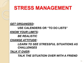 10
STRESS MANAGEMENT
GET ORGANIZED:
USE CALENDERS OR “TO DO LISTS”
KNOW YOUR LIMITS:
BE REALISTIC
CHANGE ATTITUDE:
LEARN TO SEE STRESSFUL SITUATIONS AS
CHALLENGES
TALK IT OVER:
TALK THE SITUATION OVER WITH A FRIEND
 