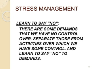 11
STRESS MANAGEMENT
LEARN TO SAY “NO”:
THERE ARE SOME DEMANDS
THAT WE HAVE NO CONTROL
OVER. SEPARATE THOSE FROM
ACTIVITIES OVER WHICH WE
HAVE SOME CONTROL, AND
LEARN TO SAY “NO” TO
DEMANDS.
 