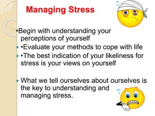 Managing Stress
•Begin with understanding your
perceptions of yourself
 •Evaluate your methods to cope with life
 •The best indication of your likeliness for
stress is your views on yourself
 What we tell ourselves about ourselves is
the key to understanding and
managing stress.
 