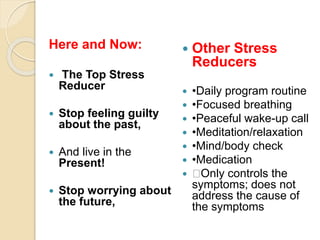 Here and Now:
 The Top Stress
Reducer
 Stop feeling guilty
about the past,
 And live in the
Present!
 Stop worrying about
the future,
 Other Stress
Reducers
 •Daily program routine
 •Focused breathing
 •Peaceful wake-up call
 •Meditation/relaxation
 •Mind/body check
 •Medication
 􀀹Only controls the
symptoms; does not
address the cause of
the symptoms
 