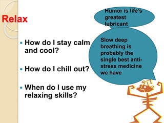 Relax
 How do I stay calm
and cool?
 How do I chill out?
 When do I use my
relaxing skills?
Humor is life’s
greatest
lubricant
Slow deep
breathing is
probably the
single best anti-
stress medicine
we have
 