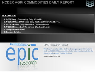 NCDEX AGRI COMMODITIES DAILY REPORT
EPIC Research Report
This Report contains all the study and strategy required by trader to
trade on NCDEX AGRI commodities. Refer to the chart attracted in the
Report to take proper Trading Decision.
Research Analyst: VISHAL GILL
INDEX WATCH:
1. NCDEX Agri Commodity Daily Wrap Up.
2. NCDEX Oil and Oil Seeds Daily Technical Chart And Level.
3. NCDEX Pulses Daily Technical Chart and Level.
4. NCDEX Spices Daily Technical Chart and Level.
5. Company Disclaimer.
6. Contact Details.
 