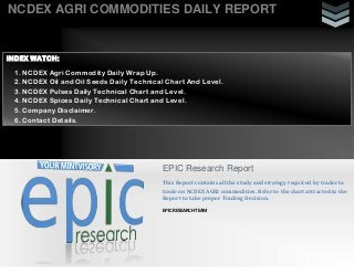 NCDEX AGRI COMMODITIES DAILY REPORT
EPIC Research Report
This Report contains all the study and strategy required by trader to
trade on NCDEX AGRI commodities. Refer to the chart attracted in the
Report to take proper Trading Decision.
EPIC RESEARCH TEAM
INDEX WATCH:
1. NCDEX Agri Commodity Daily Wrap Up.
2. NCDEX Oil and Oil Seeds Daily Technical Chart And Level.
3. NCDEX Pulses Daily Technical Chart and Level.
4. NCDEX Spices Daily Technical Chart and Level.
5. Company Disclaimer.
6. Contact Details.
 