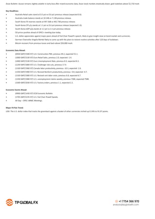+1 7754 366 970
analysis@tpglobalfx.com
Asian Bulle n: Aussie remains slightly vola le in early Asia a er mixed economic data; Asian stock markets dras cally down; gold stabilizes above $1,710 mark
Key Headlines:
• Australia Retail sales stand at 0.5 pct vs 0.6 pct previous release (expected 0.6).
• Australia trade balance stands at 10.14B vs 7.13B previous release.
• South Korea FX reserves stands at 447.56B vs 442.73B previous release.
• South Korea CPI y/y stands at 1.1 pct vs 0.6 pct previous release (expected 1.0).
• South Korea GDP q/q stands at 1.2 pct vs 2.1 pct previous release.
• Oil prices posi ve ahead of OPEC+ mee ng due today.
• U.S. dollar appreciates against major peers ahead of Fed Chair Powell’s speech, likely to give insight view on bond market and currencies.
• German Chancellor Angela Merkel likely to come up with the plans to restore rou ne ac vi es a er 120 days of lockdown.
• Bitcoin recovers from previous losses and back above $50,000 mark.
Economic Data Ahead:
• (0930 GMT/1500 IST) U.K. Construc on PMI, previous 49.2, expected 51.1.
• (1000 GMT/1530 IST) Euro Retail Sales, previous 2.0, expected -1.4.
• (1000 GMT/1530 IST) Euro Unemployment Rate, previous 8.3, expected 8.3.
• (1230 GMT/1800 IST) U.S. Challenger Job cuts, previous 17.4.
• (1330 GMT/1900 IST) Canada labor produc vity, previous -10.3, expected -2.0.
• (1330 GMT/1900 IST) U.S. Revised Nonfarm produc vity, previous -4.8, expected -4.7.
• (1330 GMT/1900 IST) U.S. Revised unit labor costs, previous 6.8, expected 6.7.
• (1330 GMT/1900 IST) U.S. unemployment claims weekly, previous 730K, expected 758K.
• (1500 GMT/2030 IST) U.S. Factory orders, previous 1.1, expected 2.2.
Economic Events Ahead:
• (0900 GMT/1430 IST) ECB Economic Bulle n.
• (1705 GMT/2235 IST) U.S. Fed Chair Powell Speaks.
• All Day – OPEC-JMMC Mee ngs.
Major FX Pair Trend:
USD: The U.S. dollar index that tracks the greenback against a basket of other currencies inched up 0.14% to 91.07 points.
 