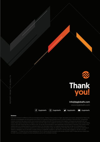 Thank
you!
Info@tpglobalfx.com
www.tpglobalfx.com
R
E
P
O
R
T
F
R
O
M
:
T
P
G
L
O
B
A
L
F
X
/tpglobalfx /tpglobalfx /tpglobalfx /tpglobalfx
that even knowledgeable and well-experienced investors can experience large potential losses as a result of trading in Forex and CFDs. Consequently,
investors should be fully aware of all the risks involved when trading Forex and CFDs and accept all the negative consequences associated with such
trading. Please always remember that trading in Forex and CFDs might not be suitable for all investors. It is desirable investors who would consider trading,
to do so only with money that they can afford to lose. You are also recommended to seek independent ﬁnancial advice if necessary. The content on this
website does not constitute ﬁnancial or investment advice. Any information herein is of a general nature and does not take into consideration your
personal circumstances, investment experience or current ﬁnancial situation. Apple, the Apple logo, iPod, iPad, iPod touch, and iTunes are trademarks of
Apple Inc, registered in the US and other countries. IPhone is a trademark of Apple Inc. App Store is a service mark of Apple Inc. This site is run and
operated by – TP Global Services Limited registered by FSA, St. Vincent and the Grenadines with Number 25274 BC 2019 TP Global Services Limited does
not offer its services to residents of certain jurisdictions such as USA, and British Columbia.
Disclamer:
Forex and Contracts for Difference (CFDs) are leveraged products. Trading in these products is highly speculative and involves substantial risk. Please note
 