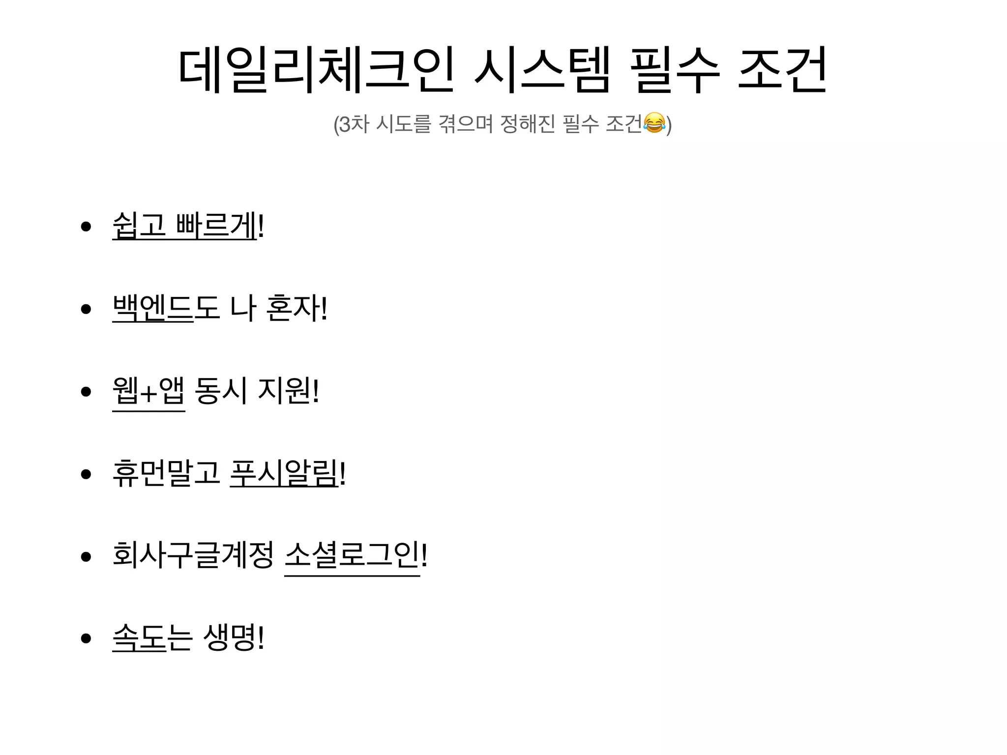 데일리체크인 시스템 필수 조건
(3차 시도를 겪으며 정해진 필수 조건😂)
• 쉽고 빠르게! → Vue-Cli Vuetify Firebase PWA
• 백엔드도 나 혼자! → Firebase(Firestore, Hosting, Authentication)
• 웹+앱 동시 지원! → PWA
• 휴먼말고 푸시알림! → PWA(Notification) Firebase(Cloud Messaging )
• 회사구글계정 소셜로그인!→ Firebase
• 속도는 생명! → PWA(Web Caching, Oﬄine Mode)
 