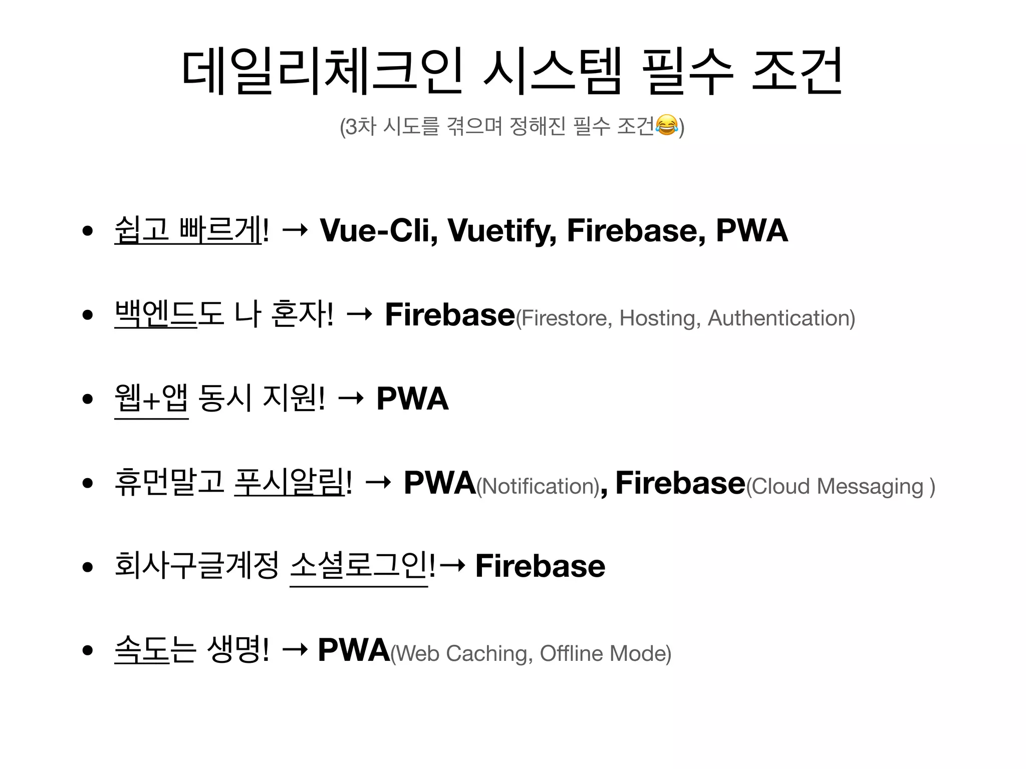 • 쉽고 빠르게! → Vue-Cli, Vuetify, Firebase, PWA
• 백엔드도 나 혼자! → Firebase(Firestore, Hosting, Authentication)
• 웹+앱 동시 지원! → PWA
• 휴먼말고 푸시알림! → PWA(Notification), Firebase(Cloud Messaging )
• 회사구글계정 소셜로그인!→ Firebase
• 속도는 생명! → PWA(Web Caching, Oﬄine Mode)
데일리체크인 시스템 필수 조건
(3차 시도를 겪으며 정해진 필수 조건😂)
 