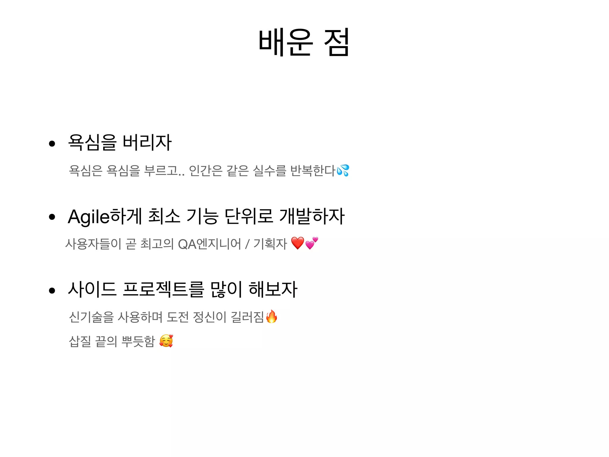 • 욕심을 버리자
욕심은 욕심을 부르고.. 인간은 같은 실수를 반복한다💦
• Agile하게 최소 기능 단위로 개발하자
사용자들이 곧 최고의 QA엔지니어 / 기획자 ❤💕
• 사이드 프로젝트를 많이 해보자
신기술을 사용하며 도전 정신이 길러짐🔥
삽질 끝의 뿌듯함 🥰
배운 점
 