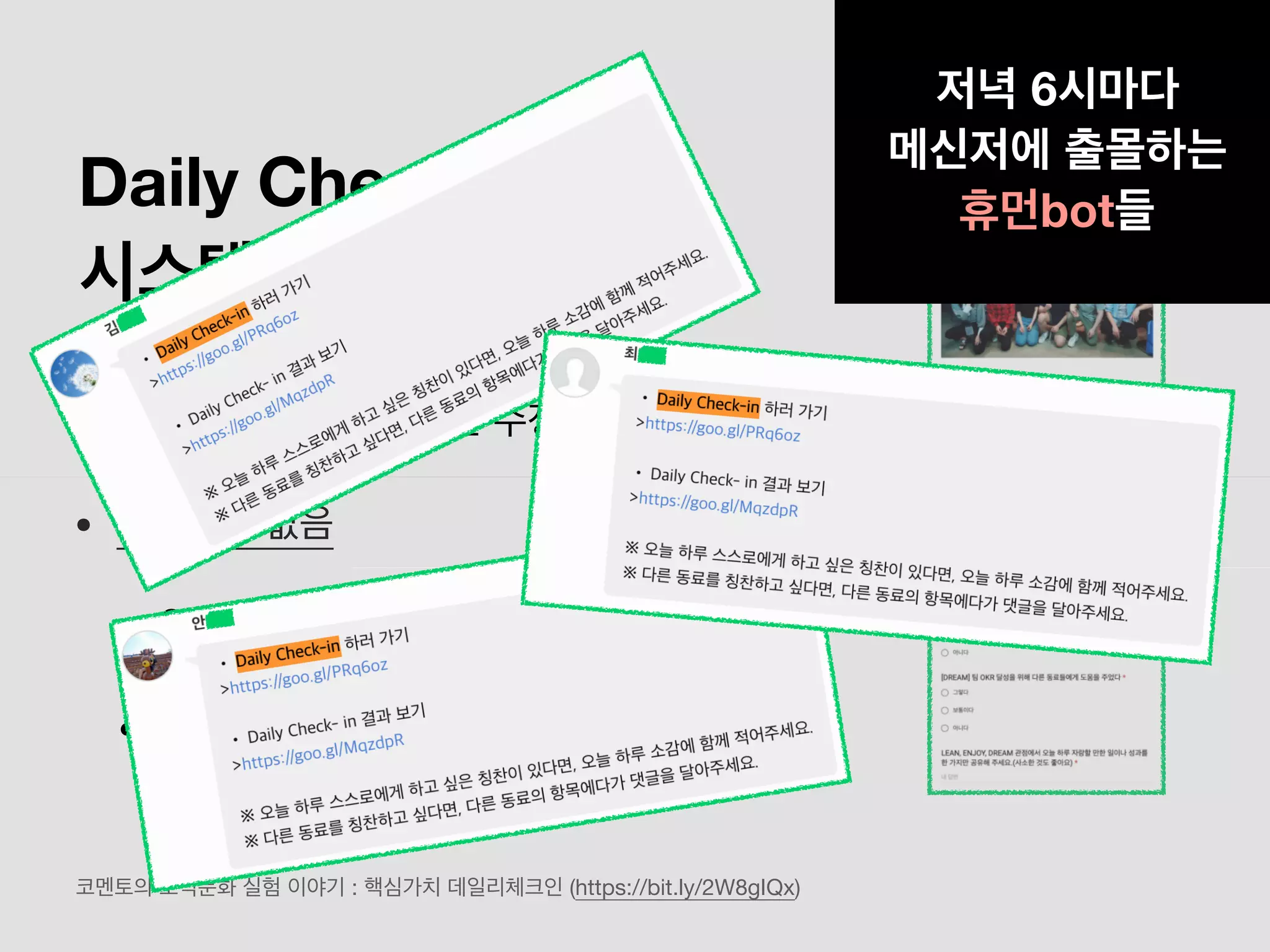 Daily Check In
시스템의 문제점
• 구글 설문지를 제출하면 수정이 힘듦
• 푸시알림 없음
• 일하느라 대부분 까먹음
• 댓글이 달려도 확인이 어려움
코멘토의 조직문화 실험 이야기 : 핵심가치 데일리체크인 (https://bit.ly/2W8gIQx)
저녁 6시마다
메신저에 출몰하는
휴먼bot들
 