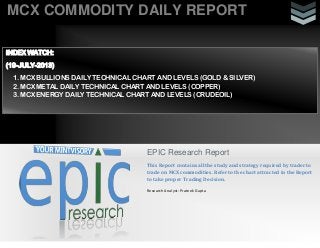 MCX COMMODITY DAILY REPORT
EPIC Research Report
This Report contains all the study and strategy required by trader to
trade on MCX commodities. Refer to the chart attracted in the Report
to take proper Trading Decision.
Research Analyst: Prateek Gupta
INDEX WATCH:
(19-JULY-2013)
1. MCX BULLIONS DAILY TECHNICAL CHART AND LEVELS (GOLD & SILVER)
2. MCX METAL DAILY TECHNICAL CHART AND LEVELS (COPPER)
3. MCX ENERGY DAILY TECHNICAL CHART AND LEVELS (CRUDEOIL)
 