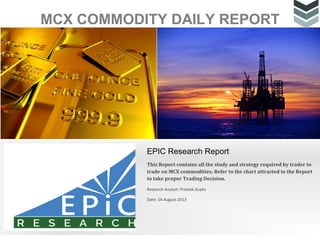 MCX COMMODITY DAILY REPORT
EPIC Research Report
This Report contains all the study and strategy required by trader to
trade on MCX commodities. Refer to the chart attracted in the Report
to take proper Trading Decision.
Research Analyst: Prateek Gupta
Date: 14-August-2013
 